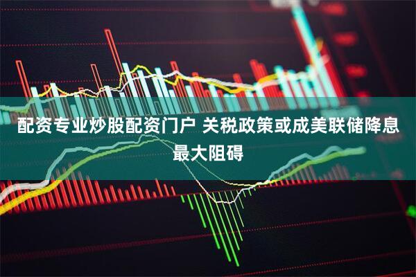 配资专业炒股配资门户 关税政策或成美联储降息最大阻碍