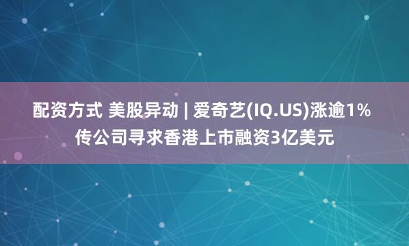 配资方式 美股异动 | 爱奇艺(IQ.US)涨逾1% 传公司寻求香港上市融资3亿美元