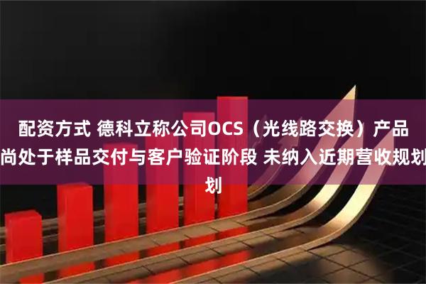 配资方式 德科立称公司OCS（光线路交换）产品尚处于样品交付与客户验证阶段 未纳入近期营收规划