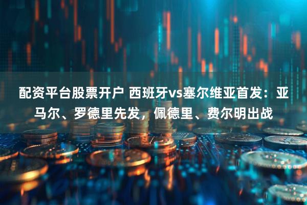 配资平台股票开户 西班牙vs塞尔维亚首发：亚马尔、罗德里先发，佩德里、费尔明出战