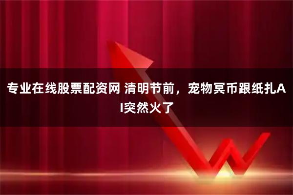 专业在线股票配资网 清明节前，宠物冥币跟纸扎AI突然火了