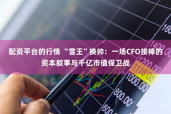 配资平台的行情 “雪王”换帅：一场CFO接棒的资本叙事与千亿市值保卫战
